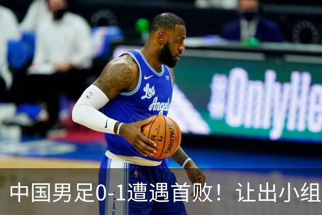 中国男足0-1遭遇首败！让出小组榜首+无缘提前出线，最新晋级形势有变