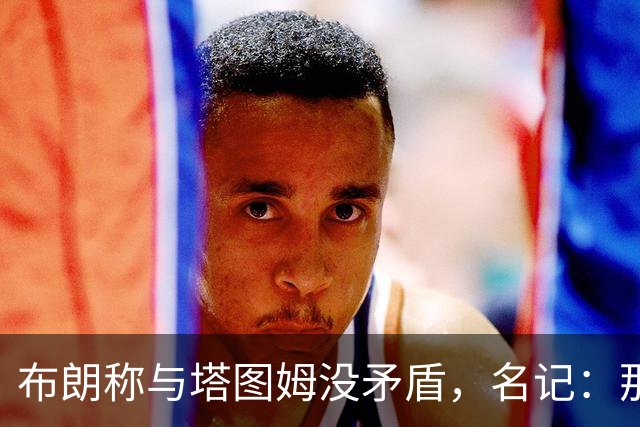 布朗称与塔图姆没矛盾，名记：那句顶级公关才是点睛之笔