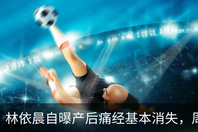林依晨自曝产后痛经基本消失，周冬雨反问引热议！医生：能不能缓解要看类型