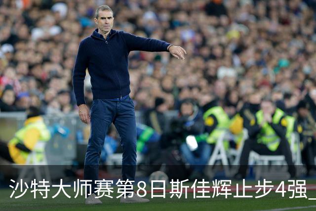 沙特大师赛第8日斯佳辉止步4强 小特马叔将争冠