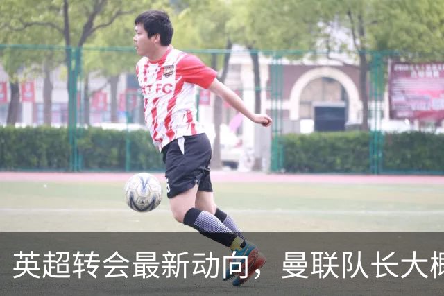 英超转会最新动向，曼联队长大概率离队，米兰等在门口准备接人