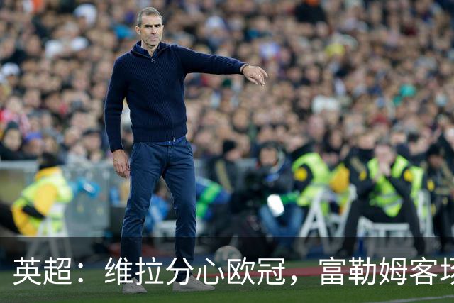 英超：维拉分心欧冠，富勒姆客场抢分无忧？维拉VS富勒姆
