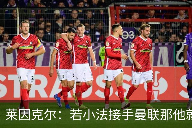 莱因克尔：若小法接手曼联那他就是疯了！那里就是教练的坟墓