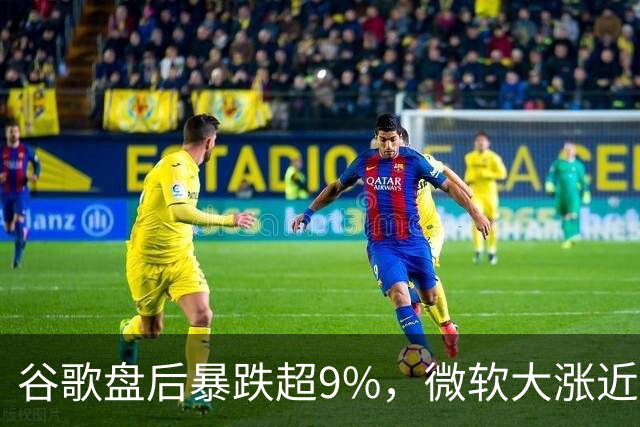 谷歌盘后暴跌超9%，微软大涨近3%，业绩冰火两重天