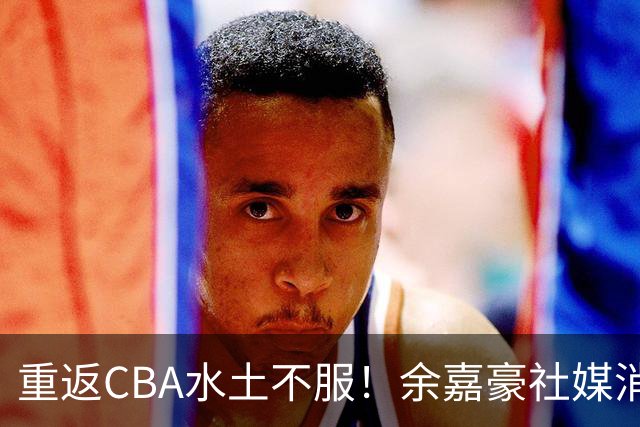 重返CBA水土不服！余嘉豪社媒消极回应网友：我已经“死”了