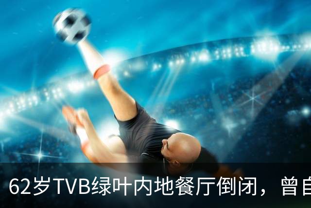 62岁TVB绿叶内地餐厅倒闭，曾自曝每月亏本，被指价格贵味道普通